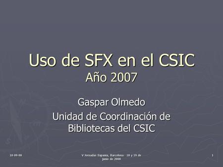 10-09-08 V Jornadas Expania, Barcelona - 18 y 19 de junio de 2008 1 Uso de SFX en el CSIC Año 2007 Gaspar Olmedo Unidad de Coordinación de Bibliotecas.
