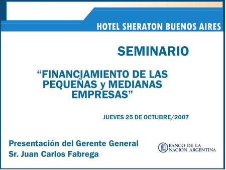 HOTEL SHERATON BUENOS AIRES SEMINARIO “FINANCIAMIENTO DE LAS PEQUEÑAS y MEDIANAS EMPRESAS” JUEVES 25 DE OCTUBRE/2007 Presentación del Gerente General Sr.