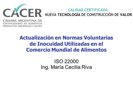 CALIDAD CERTIFICADA, NUEVA TECNOLOGÍA DE CONSTRUCCIÓN DE VALOR ISO 22000 Ing. María Cecilia Riva Actualización en Normas Voluntarias de Inocuidad Utilizadas.