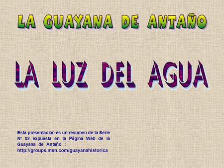 Esta presentación es un resumen de la Serie Nº 02 expuesta en la Página Web de la Guayana de Antaño : . http://groups.msn.com/guayanahistorica.