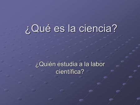 ¿Qué es la ciencia? ¿Quién estudia a la labor científica?