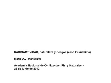 RADIOACTIVIDAD, naturaleza y riesgos (caso Fukushima) Mario A.J. Mariscotti Academia Nacional de Cs. Exactas, Fís. y Naturales – 28 de junio de 2012.