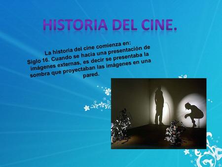 La historia del cine comienza en: Siglo 16. Cuando se hacia una presentación de imágenes externas, es decir se presentaba la sombra que proyectaban las.