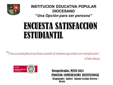 ENCUESTA SATISFACCION ESTUDIANTIL “ Una escuela funciona bien cuando el alumno aprende con satisfacción”. (Marchesi ). Dosquebradas, MAYO 2013 PROCESO:
