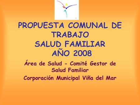PROPUESTA COMUNAL DE TRABAJO SALUD FAMILIAR AÑO 2008 Área de Salud - Comité Gestor de Salud Familiar Corporación Municipal Viña del Mar.