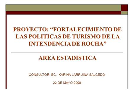 PROYECTO: “FORTALECIMIENTO DE LAS POLITICAS DE TURISMO DE LA INTENDENCIA DE ROCHA” AREA ESTADISTICA CONSULTOR: EC. KARINA LARRUINA SALCEDO 22 DE MAYO 2008.