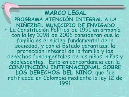 MARCO LEGAL PROGRAMA ATENCIÓN INTEGRAL A LA NIÑEZDEL MUNICIPIO DE ENVIGADO La Constitución Política de 1991 en armonía con la ley 1098 de 2006 consideran.