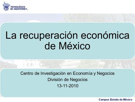 La recuperación económica de México Centro de Investigación en Economía y Negocios División de Negocios 13-11-2010.