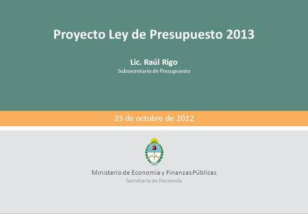 Proyecto Ley de Presupuesto 2013 Lic. Raúl Rigo Subsecretario de Presupuesto Ministerio de Economía y Finanzas Públicas Secretaría de Hacienda 23 de octubre.