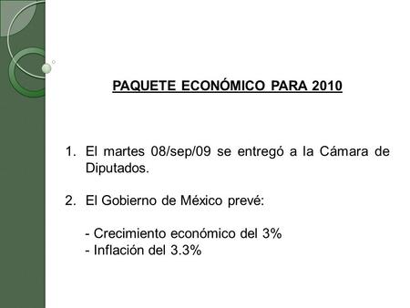 PAQUETE ECONÓMICO PARA 2010 1.El martes 08/sep/09 se entregó a la Cámara de Diputados. 2.El Gobierno de México prevé: - Crecimiento económico del 3% -