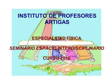 INSTITUTO DE PROFESORES ARTIGAS ESPECIALIDAD FÍSICA SEMINARIO ESPACIO INTERDISCIPLINARIO CURSO 2010.