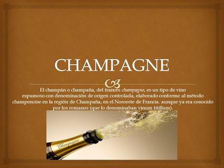 CHAMPAGNE El champán o champaña, del francés champagne, es un tipo de vino espumoso con denominación de origen controlada, elaborado conforme al método.