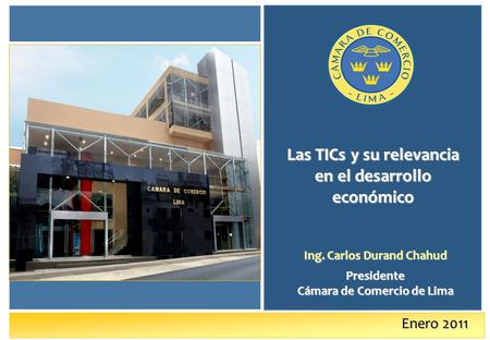 Enero 2011 Las TICs y su relevancia en el desarrollo económico Ing. Carlos Durand Chahud Presidente Cámara de Comercio de Lima.
