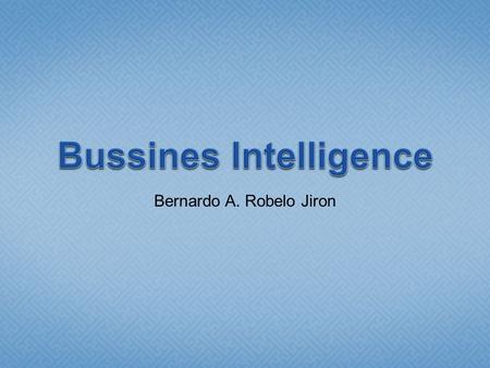 Bernardo A. Robelo Jiron. Inteligencia de Negocios  Algo peor que no tener información disponible es tener mucha información Y no saber qué hacer con.