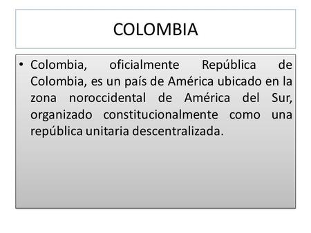 COLOMBIA Colombia, oficialmente República de Colombia, es un país de América ubicado en la zona noroccidental de América del Sur, organizado constitucionalmente.