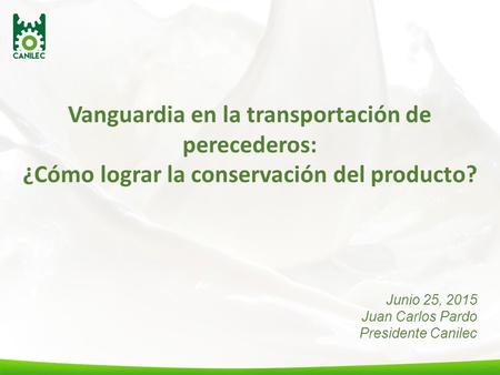 Vanguardia en la transportación de perecederos: ¿Cómo lograr la conservación del producto? Junio 25, 2015 Juan Carlos Pardo Presidente Canilec.