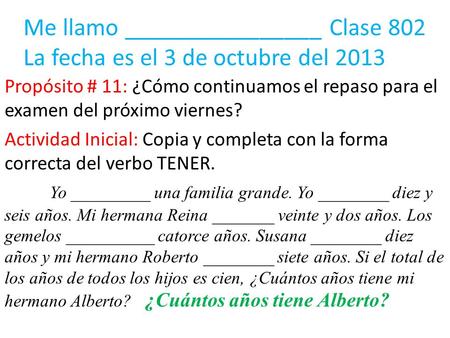 Me llamo ________________ Clase 802 La fecha es el 3 de octubre del 2013 Propósito # 11: ¿Cómo continuamos el repaso para el examen del próximo viernes?