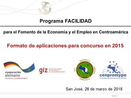 Página 1 San José, 26 de marzo de 2015 Formato de aplicaciones para concurso en 2015 Programa FACILIDAD para el Fomento de la Economía y el Empleo en Centroamérica.