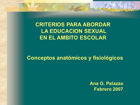CRITERIOS PARA ABORDAR LA EDUCACION SEXUAL EN EL AMBITO ESCOLAR Conceptos anatómicos y fisiológicos Ana G. Palazzo Febrero 2007.