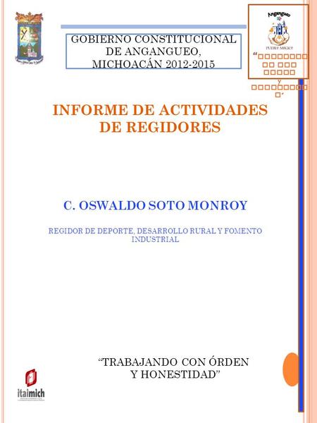 “TRABAJANDO CON ÓRDEN Y HONESTIDAD” GOBIERNO CONSTITUCIONAL DE ANGANGUEO, MICHOACÁN 2012-2015 C. OSWALDO SOTO MONROY REGIDOR DE DEPORTE, DESARROLLO RURAL.