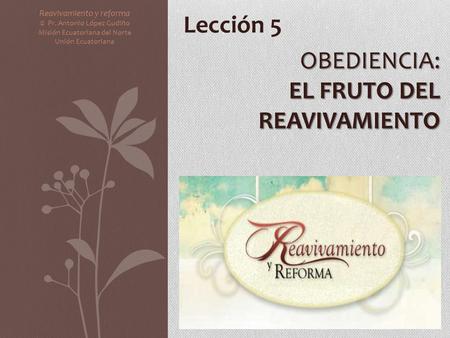 OBEDIENCIA: EL FRUTO DEL REAVIVAMIENTO Reavivamiento y reforma © Pr. Antonio López Gudiño Misión Ecuatoriana del Norte Unión Ecuatoriana Lección 5.