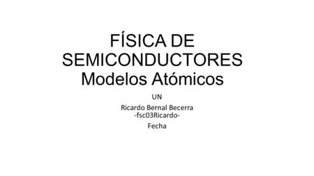 FÍSICA DE SEMICONDUCTORES Modelos Atómicos UN Ricardo Bernal Becerra -fsc03Ricardo- Fecha.