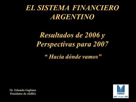 EL SISTEMA FINANCIERO ARGENTINO Resultados de 2006 y Perspectivas para 2007 Dr. Eduardo Gagliano Presidente de AMBA “ Hacia dónde vamos”