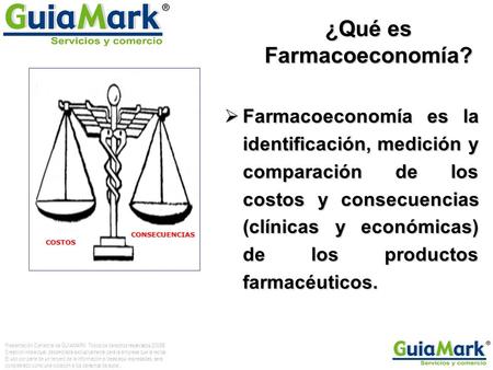 ¿Qué es Farmacoeconomía?  Farmacoeconomía es la identificación, medición y comparación de los costos y consecuencias (clínicas y económicas) de los productos.