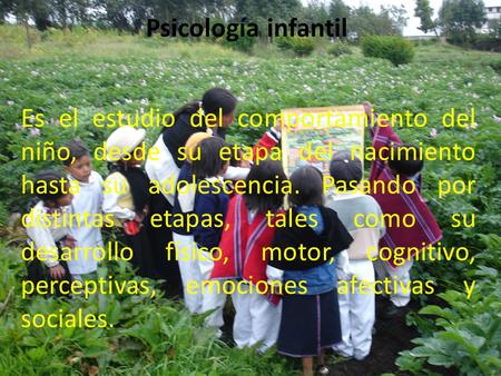 Psicología infantil Es el estudio del comportamiento del niño, desde su etapa del nacimiento hasta su adolescencia. Pasando por distintas etapas, tales.
