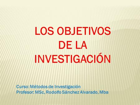 LOS OBJETIVOS DE LA INVESTIGACIÓN Curso: Métodos de Investigación Profesor: MSc, Rodolfo Sánchez Alvarado, Mba.