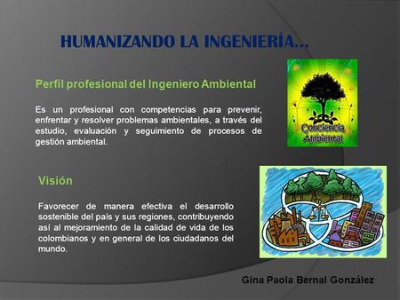 Gina Paola Bernal González Perfil profesional del Ingeniero Ambiental Es un profesional con competencias para prevenir, enfrentar y resolver problemas.