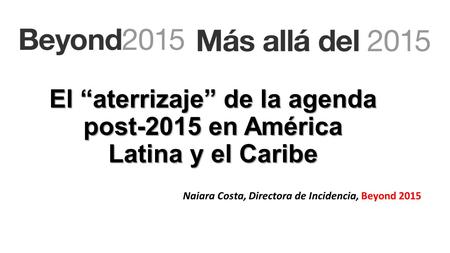 El “aterrizaje” de la agenda post-2015 en América Latina y el Caribe Naiara Costa, Directora de Incidencia, Beyond 2015.