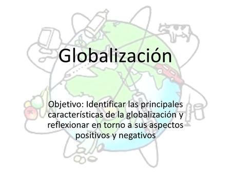 Globalización Objetivo: Identificar las principales características de la globalización y reflexionar en torno a sus aspectos positivos y negativos.