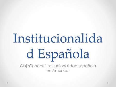 Institucionalida d Española Obj.:Conocer institucionalidad española en América.