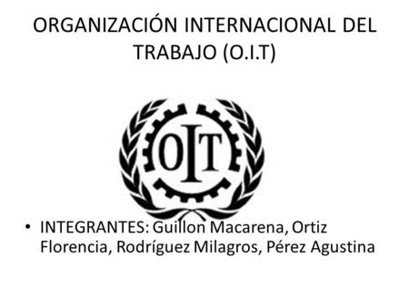 ORGANIZACIÓN INTERNACIONAL DEL TRABAJO (O.I.T) INTEGRANTES: Guillon Macarena, Ortiz Florencia, Rodríguez Milagros, Pérez Agustina.