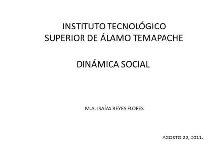 INSTITUTO TECNOLÓGICO SUPERIOR DE ÁLAMO TEMAPACHE DINÁMICA SOCIAL M.A. ISAÍAS REYES FLORES AGOSTO 22, 2011.