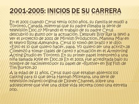 En el 2001 cuando Cyrus tenía ocho años, su familia se mudó a Toronto, Canadá, mientras que su padre filmaba la serie de televisión Doc.17 Mirando el trabajo.