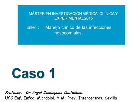 Caso 1 Profesor: Dr Angel Domínguez Castellano. UGC Enf. Infec. Microbiol. Y M. Prev. Intercentros. Sevilla MÁSTER EN INVESTIGACIÓN MÉDICA, CLÍNICA Y EXPERIMENTAL.