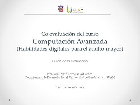 Co evaluación del curso Computación Avanzada (Habilidades digitales para el adulto mayor) Guión de la evaluación Prof. Juan David Covarrubias Corona. Departamento.