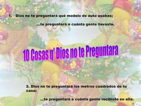 1.Dios no te preguntará qué modelo de auto usabas;...te preguntará a cuánta gente llevaste. 2. Dios no te preguntará los metros cuadrados de tu casa;...te.