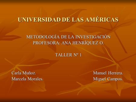 UNIVERSIDAD DE LAS AMÉRICAS METODOLOGÍA DE LA INVESTIGACIÓN PROFESORA: ANA HENRÍQUEZ O. TALLER Nº 1 Carla Muñoz.Manuel Herrera. Marcela Morales.Miguel.
