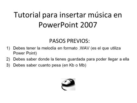 Tutorial para insertar música en PowerPoint 2007 PASOS PREVIOS: 1)Debes tener la melodía en formato.WAV (es el que utiliza Power Point) 2)Debes saber donde.