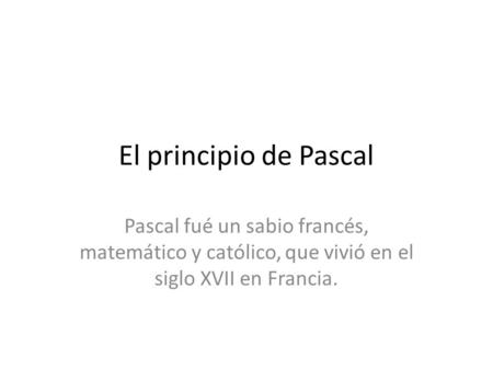 El principio de Pascal Pascal fué un sabio francés, matemático y católico, que vivió en el siglo XVII en Francia.