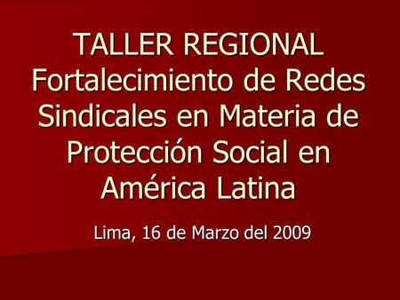 TALLER REGIONAL Fortalecimiento de Redes Sindicales en Materia de Protección Social en América Latina Lima, 16 de Marzo del 2009.