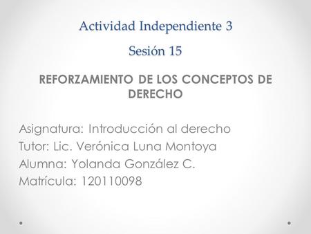 Actividad Independiente 3 Sesión 15 REFORZAMIENTO DE LOS CONCEPTOS DE DERECHO Asignatura: Introducción al derecho Tutor: Lic. Verónica Luna Montoya Alumna: