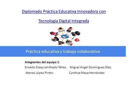 Diplomado Práctica Educativa Innovadora con Tecnología Digital Integrada Práctica educativa y trabajo colaborativo Integrantes del equipo 1: Ernesto Ezequiel.