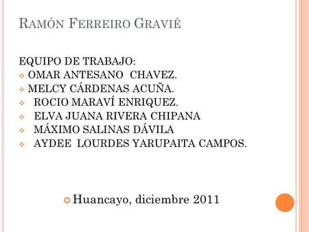 R AMÓN F ERREIRO G RAVIÉ EQUIPO DE TRABAJO:  OMAR ANTESANO CHAVEZ.  MELCY CÁRDENAS ACUÑA.  ROCIO MARAVÍ ENRIQUEZ.  ELVA JUANA RIVERA CHIPANA  MÁXIMO.