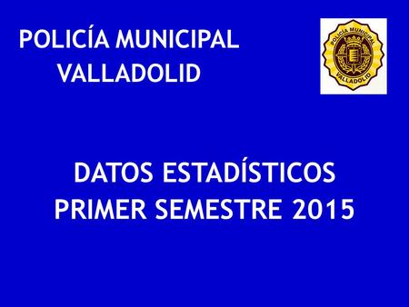 POLICÍA MUNICIPAL VALLADOLID DATOS ESTADÍSTICOS PRIMER SEMESTRE 2015.