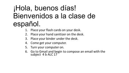¡Hola, buenos días! Bienvenidos a la clase de español. 1.Place your flash cards on your desk. 2.Place your hand sanitizer on the desk. 3.Place your binder.