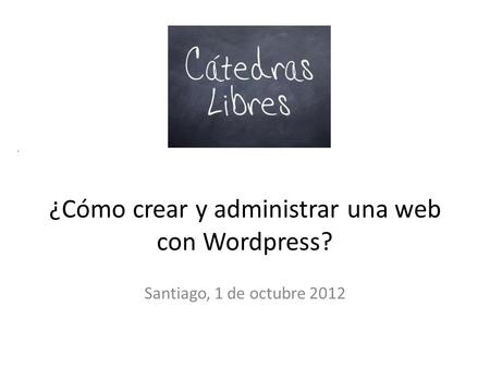 . ¿Cómo crear y administrar una web con Wordpress? Santiago, 1 de octubre 2012.